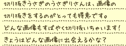 切り抜きうさぎのうさぎりさんは、画像の切抜きをするのがとっても得意です。どんな画像もすばやく切り抜いちゃいます！きょうはどんな画像に出会えるかな？